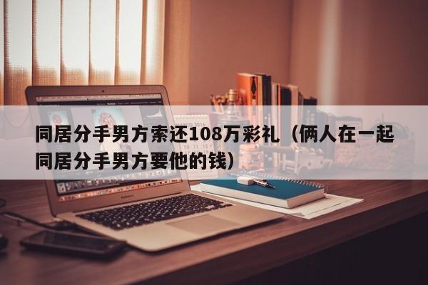 同居分手男方索还108万彩礼（俩人在一起同居分手男方要他的钱）