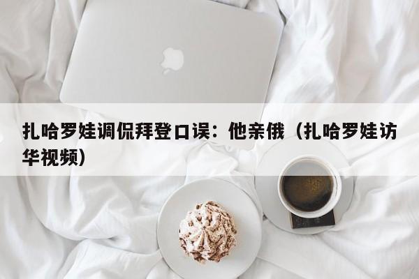 扎哈罗娃调侃拜登口误：他亲俄（扎哈罗娃访华视频）