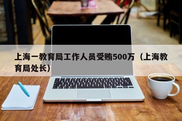 上海一教育局工作人员受贿500万（上海教育局处长）