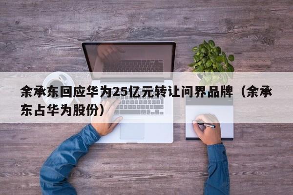 余承东回应华为25亿元转让问界品牌（余承东占华为股份）