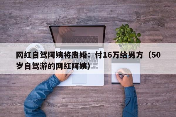 网红自驾阿姨将离婚：付16万给男方（50岁自驾游的网红阿姨）