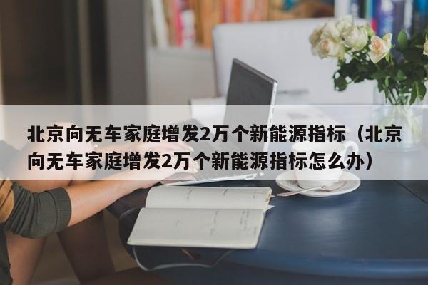 北京向无车家庭增发2万个新能源指标（北京向无车家庭增发2万个新能源指标怎么办）