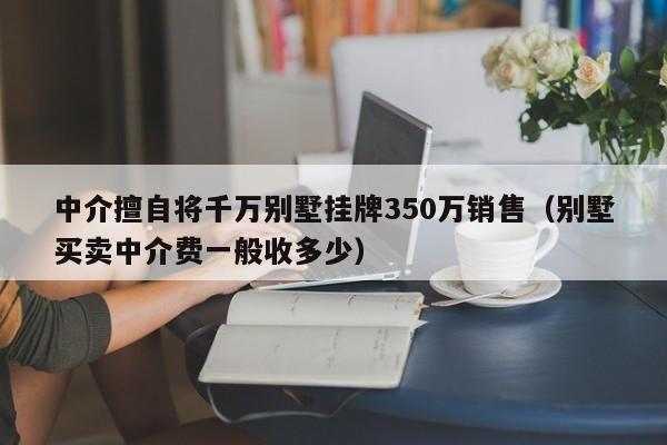 中介擅自将千万别墅挂牌350万销售（别墅买卖中介费一般收多少）