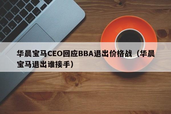 华晨宝马CEO回应BBA退出价格战（华晨宝马退出谁接手）