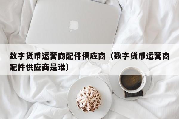 数字货币运营商配件供应商（数字货币运营商配件供应商是谁）