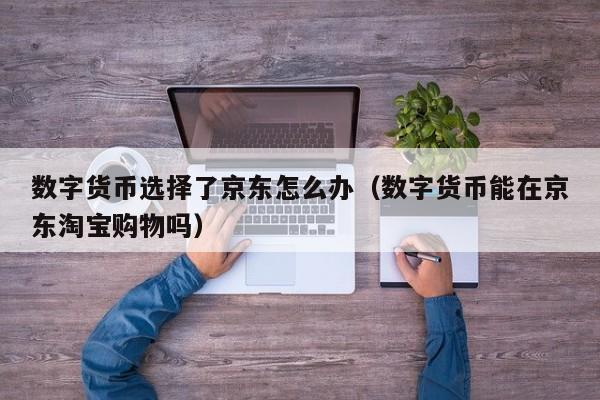 数字货币选择了京东怎么办（数字货币能在京东淘宝购物吗）