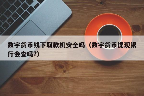 数字货币线下取款机安全吗（数字货币提现银行会查吗?）