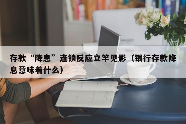 存款“降息”连锁反应立竿见影（银行存款降息意味着什么）