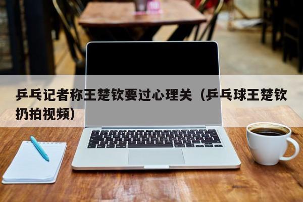 乒乓记者称王楚钦要过心理关（乒乓球王楚钦扔拍视频）