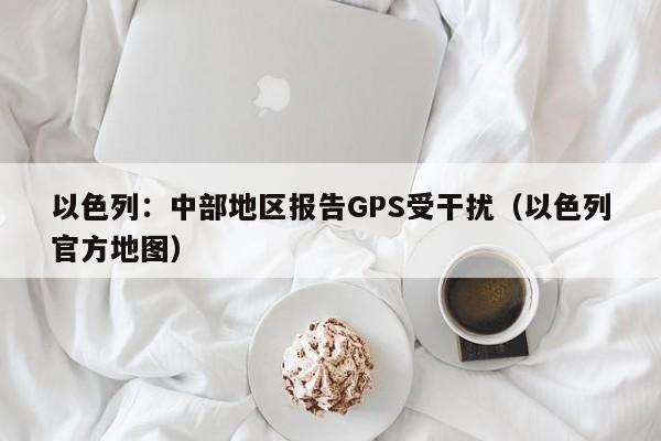 以色列：中部地区报告GPS受干扰（以色列官方地图）