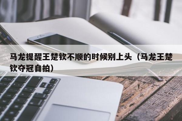 马龙提醒王楚钦不顺的时候别上头（马龙王楚钦夺冠自拍）