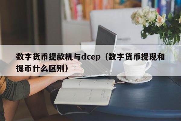 数字货币提款机与dcep（数字货币提现和提币什么区别）