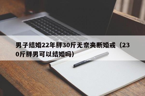 男子结婚22年胖30斤无奈夹断婚戒（230斤胖男可以结婚吗）