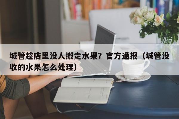 城管趁店里没人搬走水果？官方通报（城管没收的水果怎么处理）