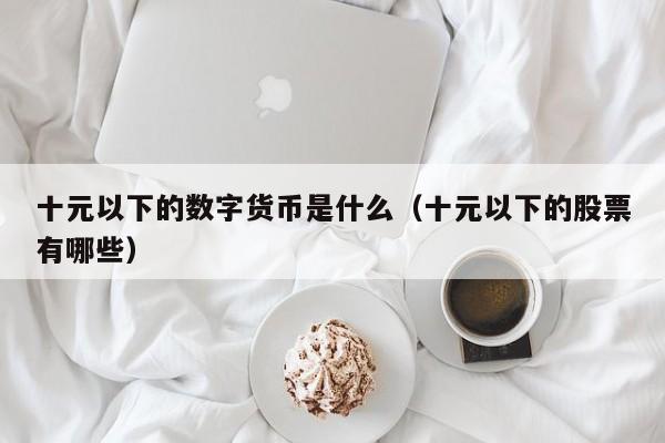 十元以下的数字货币是什么（十元以下的股票有哪些）