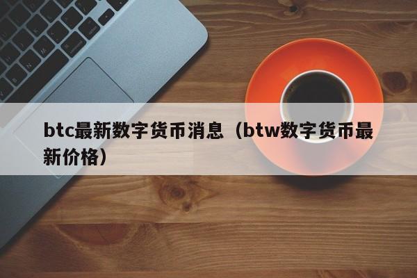 btc最新数字货币消息（btw数字货币最新价格）